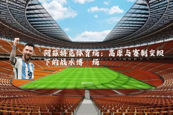 阿兹特克体育场:高原与赛制交织下的战术博弈场